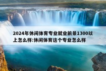 2024年休闲体育专业就业前景1300以上怎么样:休闲体育这个专业怎么样