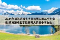 2024年搞笑游戏名字能笑死人的三个字女生:搞笑游戏名字能笑死人的三个字女生