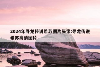 2024年寻龙传说希苏图片头像:寻龙传说希苏高清图片