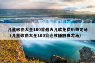 儿童歌曲大全100首最火儿歌免费听白龙马（儿童歌曲大全100首连续播放白龙马）