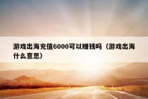 游戏出海充值6000可以赚钱吗（游戏出海什么意思）