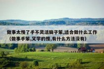 做事太慢了手不灵活脑子笨,适合做什么工作（做事手笨,又学的慢,有什么方法没有）