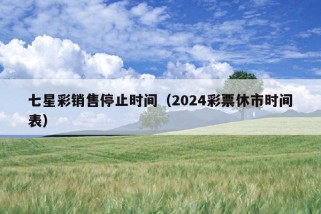 七星彩销售停止时间（2024彩票休市时间表）