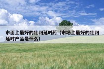 市面上最好的壮阳延时药（市场上最好的壮阳延时产品是什么）