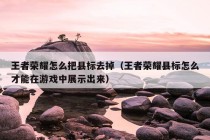 王者荣耀怎么把县标去掉（王者荣耀县标怎么才能在游戏中展示出来）