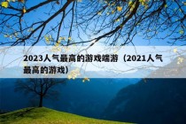 2023人气最高的游戏端游（2021人气最高的游戏）