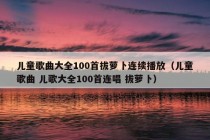 儿童歌曲大全100首拔萝卜连续播放（儿童歌曲 儿歌大全100首连唱 拔萝卜）