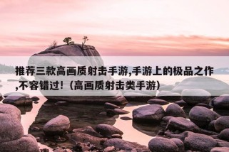 推荐三款高画质射击手游,手游上的极品之作,不容错过!（高画质射击类手游）