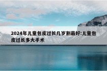 2024年儿童包皮过长几岁割最好:儿童包皮过长多大手术