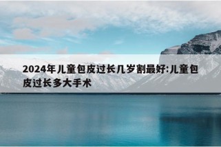 2024年儿童包皮过长几岁割最好:儿童包皮过长多大手术