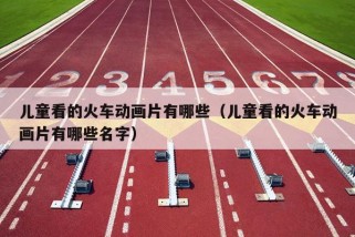 儿童看的火车动画片有哪些（儿童看的火车动画片有哪些名字）