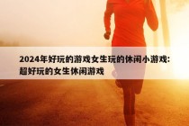 2024年好玩的游戏女生玩的休闲小游戏:超好玩的女生休闲游戏