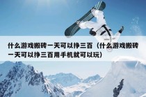 什么游戏搬砖一天可以挣三百（什么游戏搬砖一天可以挣三百用手机就可以玩）