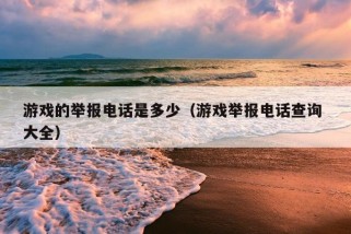 游戏的举报电话是多少（游戏举报电话查询 大全）