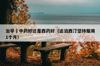 治早迣中药好还是西药好（达泊西汀坚持服用1个月）