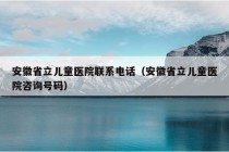 安徽省立儿童医院联系电话（安徽省立儿童医院咨询号码）