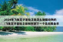 2024年飞鱼王子冒险之旅怎么驯服动物的:飞鱼王子冒险之旅如何到下一个岛无限金币