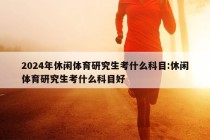 2024年休闲体育研究生考什么科目:休闲体育研究生考什么科目好