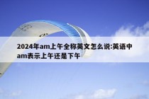 2024年am上午全称英文怎么说:英语中am表示上午还是下午