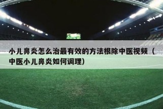 小儿鼻炎怎么治最有效的方法根除中医视频（中医小儿鼻炎如何调理）