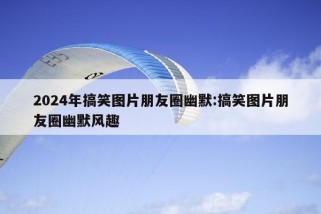 2024年搞笑图片朋友圈幽默:搞笑图片朋友圈幽默风趣