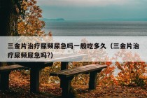 三金片治疗尿频尿急吗一般吃多久（三金片治疗尿频尿急吗?）