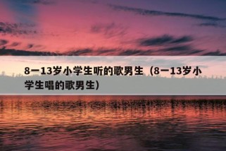 8一13岁小学生听的歌男生（8一13岁小学生唱的歌男生）