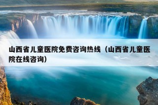 山西省儿童医院免费咨询热线（山西省儿童医院在线咨询）