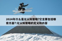 2024年什么是元认知策略?它主要包括哪些方面?:元认知策略的定义和内容