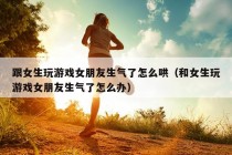 跟女生玩游戏女朋友生气了怎么哄（和女生玩游戏女朋友生气了怎么办）