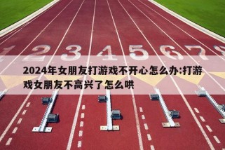 2024年女朋友打游戏不开心怎么办:打游戏女朋友不高兴了怎么哄