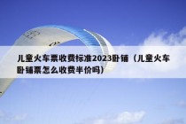 儿童火车票收费标准2023卧铺（儿童火车卧铺票怎么收费半价吗）