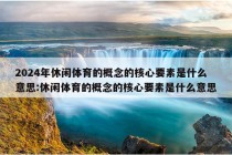 2024年休闲体育的概念的核心要素是什么意思:休闲体育的概念的核心要素是什么意思