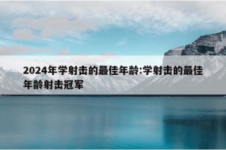 2024年学射击的最佳年龄:学射击的最佳年龄射击冠军