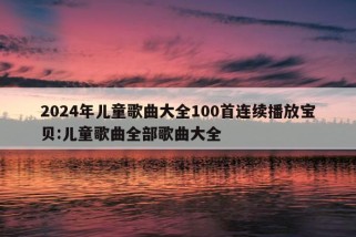 2024年儿童歌曲大全100首连续播放宝贝:儿童歌曲全部歌曲大全