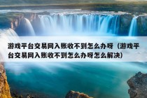 游戏平台交易网入账收不到怎么办呀（游戏平台交易网入账收不到怎么办呀怎么解决）