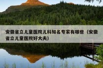 安徽省立儿童医院儿科知名专家有哪些（安徽省立儿童医院好大夫）