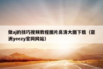 做aj的技巧视频教程图片高清大图下载（亚洲yeezy官网网站）