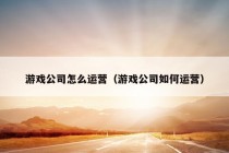 游戏公司怎么运营（游戏公司如何运营）