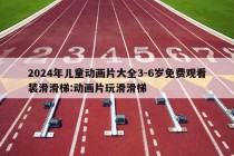 2024年儿童动画片大全3-6岁免费观看装滑滑梯:动画片玩滑滑梯