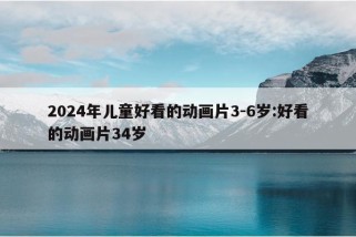 2024年儿童好看的动画片3-6岁:好看的动画片34岁