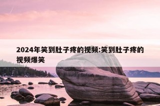 2024年笑到肚子疼的视频:笑到肚子疼的视频爆笑