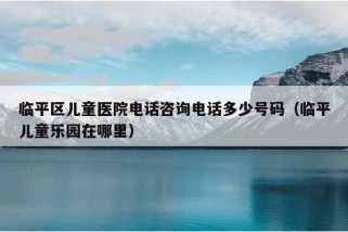 临平区儿童医院电话咨询电话多少号码（临平儿童乐园在哪里）