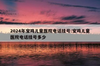 2024年宝鸡儿童医院电话挂号:宝鸡儿童医院电话挂号多少