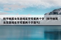 和平精英女生游戏名字可爱两个字（和平精英女生游戏名字可爱两个字霸气）