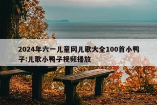 2024年六一儿童网儿歌大全100首小鸭子:儿歌小鸭子视频播放