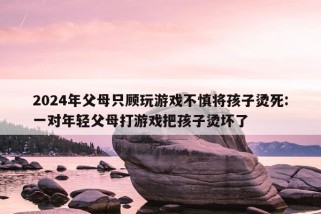 2024年父母只顾玩游戏不慎将孩子烫死:一对年轻父母打游戏把孩子烫坏了