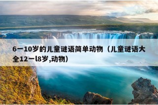 6一10岁的儿童谜语简单动物（儿童谜语大全12一l8岁,动物）