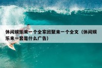 休闲娱乐来一个全家团聚来一个全文（休闲娱乐来一套是什么广告）