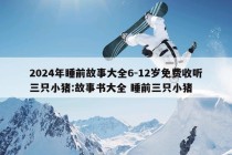 2024年睡前故事大全6-12岁免费收听三只小猪:故事书大全 睡前三只小猪